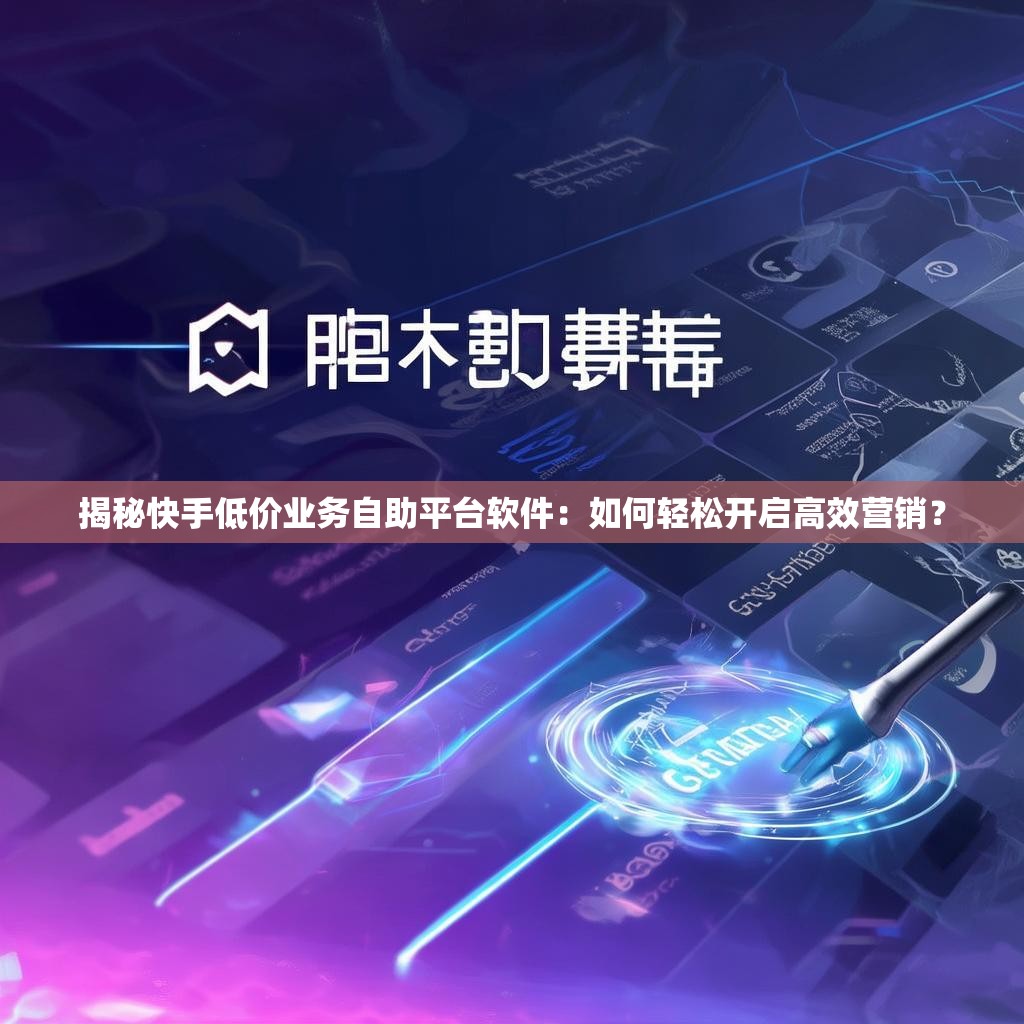 揭秘快手低价业务自助平台软件：如何轻松开启高效营销？